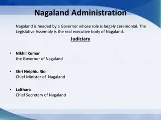 Nagaland Administration
Nagaland is headed by a Governor whose role is largely ceremonial. The
Legislative Assembly is the real executive body of Nagaland.
Judiciary
• Nikhil Kumar
the Governor of Nagaland
• Shri Neiphiu Rio
Chief Minister of Nagaland
• Lalthara
Chief Secretary of Nagaland
 