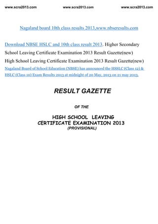 www.scra2013.com www.scra2013.com www.scra2013.com
Nagaland board 10th class results 2013,www.nbseresults.com
Download NBSE HSLC and 10th class result 2013. Higher Secondary
School Leaving Certificate Examination 2013 Result Gazette(new)
High School Leaving Certificate Examination 2013 Result Gazette(new)
Nagaland Board of School Education (NBSE) has announced the HSSLC (Class 12) &
HSLC (Class 10) Exam Results 2013 at midnight of 20 May, 2013 on 21 may 2013.
RESULT GAZETTE
OF THE
HIGH SCHOOL LEAVING
CERTIFICATE EXAMINATION 2013
(PROVISIONAL)
 