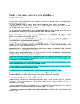 Markets end in green despite grim global cues
MUMBAI, SEPT 30 (IANS)
Article published on 10/1/2008 2:02:59 AM IST

Indian equities markets Tuesday bucked an all-round global trend of a sea of red to end in the green despite grim
global cues, surprising analysts.
The market opened very weak but after C.B. Bhave, chairman of the Indian market regulator Securities and
Exchange Board of India (SEBI), assured investors in a hurriedly called press conference in capital New Delhi,
markets appeared to recover and finished in the green.

The 30-share-sensitive index plunged by 442.20 points soon after opening to a near two-year low of 12,153.33 - a
loss of 3.5 percent - amid heavy selling in stocks of banking, metal, realty and IT sectors.

By close of trading, however, the Sensex had recovered sufficiently to end at 12,860.43, up 264.68 points or 2.10
percent from its previous close Monday at 12,595.75.

The broader-based 50 share S&P CNX NIFTY also showed a similar trend and closed at 3,938.75, up 88.7 points or
2.30 percent from its previous close Monday at 3,850.05.

With the US House of Representatives rejecting the $700 billion bailout plan Monday, markets all over the world
crashed. The Dow Jones Industrial Average tracking the New York Stock Exchange dropped Monday by 777.68
points or 7 percent, its largest point-drop in history.

Markets in Europe too crashed Monday while those in Asia did so on Tuesday. Only the Indian market bucked the
trend and behaved in a surprising manner, analysts said.

Analysts, however, remained sceptical about the impact that Bhave's and later Finance Minister P. Chidambaram's
attempts to talk up markets had in propping up equities prices.

quot;The situation is extremely grim and there is absolutely no liquidity in the market with nobody lending to nobody in the
inter-bank market,quot; said Jagannadham Thunuguntla, head of the capital markets arm of India's fourth largest share
brokerage firm, the Delhi-based SMC Group.

quot;For example, the London Interbank Offered Rate shot up to an all-time high of 6.33 percent Tuesday, an intra-day
jump of nearly 4.5 percent which is just too high to imagine,quot; he said.

quot;There is no liquidity in the Indian system as well, so the only way you can explain the rise in the Indian markets is
that there was short covering by short sellers,quot; he said.

quot;It is extremely surprising that the India markets gained despite the gravity of the situation,quot; he said.

Even Tuesday, one more European bank was bailed out when the Belgian, French and Luxemburg governments
pumped in 6.4 billion euros or $9.2 billion into Dexia, the top player in Belgium and Luxemburg.

It also had incurred huge losses on its Lehman Bros exposure.

Portfolio strategist and US-trained chartered financial analyst Manoj Krishnan of Delhi-based Price Investment
Management & Research Services also felt that short sellers had pushed down prices over Monday and Friday and
then booked profits Tuesday.

quot;It was manipulated speculation,quot; he felt adding quot;Over the last two days foreign institutional sales were just around
Rs.10 billion and that is not enough to send down the Sensex by about 1,000 points.quot;

quot;There were other big players selling and it must have been short sales who seemed to have prior information about
events,quot; he said.
 