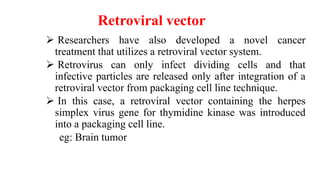 Retroviral vector
 Researchers have also developed a novel cancer
treatment that utilizes a retroviral vector system.
 Retrovirus can only infect dividing cells and that
infective particles are released only after integration of a
retroviral vector from packaging cell line technique.
 In this case, a retroviral vector containing the herpes
simplex virus gene for thymidine kinase was introduced
into a packaging cell line.
eg: Brain tumor
 