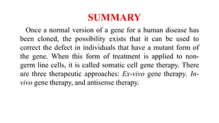 SUMMARY
Once a normal version of a gene for a human disease has
been cloned, the possibility exists that it can be used to
correct the defect in individuals that have a mutant form of
the gene. When this form of treatment is applied to non-
germ line cells, it is called somatic cell gene therapy. There
are three therapeutic approaches: Ex-vivo gene therapy, In-
vivo gene therapy, and antisense therapy.
 