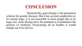 CONCLUSION
Theoretically, gene therapy is the permanent
solution for genetic diseases. But it has several complexities at
its current stage, it is not accessible to most people due to its
huge cost. Gene therapy have the potential to revolutionize the
practice of medicine. Overcoming all its hurdles it would
change our lives forever.
 