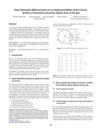 Gaze Estimation Method based on an Aspherical Model of the Cornea:
                  Surface of Revolution about the Optical Axis of the Eye
        Takashi Nagamatsu∗                   Yukina Iwamoto†    Junzo Kamahara‡                           Naoki Tanaka§                                 Michiya Yamamoto¶
                                                    Kobe University                                                                                   Kwansei Gakuin University


Abstract                                                                                           cornea was not spherical or light from an LED was reﬂected from
                                                                                                   the sclera that was not modeled.
A novel gaze estimation method based on a novel aspherical model
of the cornea is proposed in this paper. The model is a surface of                                        Rotation Center           Center of Corneal Curvature
revolution about the optical axis of the eye. The calculation method                                                                                                                          POG
                                                                                                                                                             Cornea
is explained on the basis of the model. A prototype system for
estimating the point of gaze (POG) has been developed using this                                                                                                       l Axis
                                                                                                                                                  R               Visua
method. The proposed method has been found to be more accurate                                                                 E                                    α,β
than the gaze estimation method based on a spherical model of the                                                                           A                     Optical Axis
cornea.
                                                                                                         F                                                        B Center of the Pupil
                                                                                                                         Fovea
CR Categories: H.5.2 [Information Interfaces and Presentation]:                                                                                                   Pupil
User Interfaces—Ergonomics; I.4.9 [Image Processing and Com-                                                                                      K
puter Vision]: Applications
                                                                                                         Figure 1: Eye model with spherical model of cornea.
Keywords:          Gaze tracking, calibration-free, eye movement, eye
model
                                                                                                                    0   128   256     384   512       640   768   896   1024 1152 1280
1 Introduction                                                                                                 0

                                                                                                             102

The use of a physical model of the eye for remote gaze estima-                                               205

tion has gained considerable importance in recent times because                                              307

this technique does not require a large number of calibration points.                                        410
                                                                                                                                                                                          a
Most of the studies use a spherical model of the cornea [Shih and                                            512                                                                          b
                                                                                                                                                                                          c
Liu 2004; Guestrin and Eizenman 2007]. However, Shih et al. and                                              614

Guestrin et al. pointed out that a spherical model may not be suit-                                          717

able for modeling the boundary region of the cornea.                                                         819
                                                                                                             922
In this paper, we propose a novel physical model of the cornea,                                              1024
which is a surface of revolution about the optical axis of the eye,
and an estimation method based on the model.
                                                                                                   Figure 2: Evaluation results of our previously proposed system
                                                                                                   based on spherical model of cornea, in display coordinate sysytem.
2 Gaze estimation based on spherical model
  of cornea
                                                                                                   3 Novel aspherical model of cornea: surface
In our previous studies, we had proposed systems for the estima-                                     of revolution about optical axis of eye
tion of the point of gaze (POG) on the computer display, which
were based on the spherical model of the cornea as shown in Fig-
ure 1. [Nagamatsu et al. 2008a; Nagamatsu et al. 2008b]. Figure                                    3.1 Novel aspherical model
2 shows the evaluation results of the system that used two cameras
and two light sources; the evaluation involved three subjects (a, b,                               We propose an aspherical model of the cornea for remote gaze es-
c) [Nagamatsu et al. 2008b]. The system had low accuracy of esti-                                  timation. This model is a surface of revolution about the optical
mating the POG around the top left and right corners of the display.                               axis of the eye as shown in Figure 3. In our model, the boundary
The results could be because the boundary region of the modeled                                    between the cornea and the sclera can be joined smoothly.
   ∗ e-mail:nagamatu@kobe-u.ac.jp
    † e-mail:0667286w@stu.kobe-u.ac.jp                                                             3.2 Determination of optical axis of eye on the basis of
    ‡ e-mail:kamahara@maritime.kobe-u.ac.jp                                                            novel model
    § e-mail:ntanaka@maritime.kobe-u.ac.jp
   ¶ e-mail:michiya.yamamoto@kwansei.ac.jp                                                         We use a special arrangement of cameras and light sources to de-
Copyright © 2010 by the Association for Computing Machinery, Inc.
                                                                                                   termine the optical axis of the eye on the basis of the novel model.
Permission to make digital or hard copies of part or all of this work for personal or              We use two cameras with a light source attached to each camera.
classroom use is granted without fee provided that copies are not made or distributed              The position of each light source is supposed to be the same as the
for commercial advantage and that copies bear this notice and the full citation on the             nodal point of the camera.
first page. Copyrights for components of this work owned by others than ACM must be
honored. Abstracting with credit is permitted. To copy otherwise, to republish, to post on         Figure 4 shows a cross section of the eyeball. A is the center of
servers, or to redistribute to lists, requires prior specific permission and/or a fee.
Request permissions from Permissions Dept, ACM Inc., fax +1 (212) 869-0481 or e-mail
                                                                                                   corneal curvature near the optical axis. Lj and Cj denote the po-
permissions@acm.org.                                                                               sition of the light source j and the nodal point of camera j, respec-
ETRA 2010, Austin, TX, March 22 – 24, 2010.
© 2010 ACM 978-1-60558-994-7/10/0003 $10.00

                                                                                             255
 