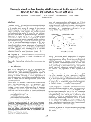 User-calibration-free Gaze Tracking with Estimation of the Horizontal Angles
               between the Visual and the Optical Axes of Both Eyes
                  Takashi Nagamatsu∗                    Ryuichi Sugano†               Yukina Iwamoto‡              Junzo Kamahara§              Naoki Tanaka¶
                                                                                    Kobe University


Abstract                                                                                           line of sight connecting the fovea and the point of gaze (POG). In
                                                                                                   this model, we make the approximation that the two axes of the eye
This paper presents a user-calibration-free method for estimating                                  intersect at the center of the corneal curvature. The horizontal and
the point of gaze (POG) on a display accurately with estimation                                    vertical angles between the visual and the optical axes of the eye
of the horizontal angles between the visual and the optical axes of                                range from 3.5◦ to 7.5◦ (average of 5.5◦ ) and from 0.25◦ to 3.0◦
both eyes. By using one pair of cameras and two light sources, the                                 (average of 1.0◦ ), respectively [Osaka 1993].
optical axis of the eye can be estimated. This estimation is carried
out by using a spherical model of the cornea. The point of intersec-
tion of the optical axis of the eye with the display is termed POA.                                      Rotation Center        Center of Corneal Curvature
By detecting the POAs of both the eyes, the POG is approximately
                                                                                                                                             Cornea              POG
estimated as the midpoint of the line joining the POAs of both the
eyes on the basis of the binocular eye model; therefore, we can es-                                                                                 lA  xis
                                                                                                                                               Visua
timate the horizontal angles between the visual and the optical axes                                                       E
of both the eyes without requiring user calibration. We have devel-                                                                            Optical Axis
oped a prototype system based on this method using a 19 display                                                                   A
with two pairs of stereo cameras. We evaluated the system experi-                                       F                                       B Pupil Center
mentally with 20 subjects who were at a distance of 600 mm from                                                     Fovea
the display. The result shows that the average of the root-mean-                                                                                Pupil
square error (RMSE) of measurement of POG in the display screen
coordinate system is 16.55 mm (equivalent to less than 1.58◦ ).                                                                Figure 1: Eye model.

CR Categories: H.5.2 [Information Interfaces and Presentation]:
User Interfaces—Ergonomics; I.4.9 [Image Processing and Com-                                       Shih and Liu [2004] and Guestrin and Eizenman [2007] presented
puter Vision]: Applications                                                                        methods for reconstructing the optical axis of the eyeball using
                                                                                                   stereo cameras without actually knowing the characteristics of an
Keywords:          Gaze tracking, calibration-free, eye movement, eye                              individual’s eye, such as the shape and refractive index of the sur-
model                                                                                              face of the cornea. These methods also estimate the visual axis of
                                                                                                   the eye through a one-point user-calibration that requires a user to
                                                                                                   gaze at a single point. We improved these one-point user-calibration
1 Introduction                                                                                     methods to precisely calculate the rotation of the eyeball on the
                                                                                                   basis of Listing’s law [Nagamatsu et al. 2008a; Nagamatsu et al.
Gaze tracking technology can be used in the development of a
                                                                                                   2008b].
human-machine interface [Duchowski 2007; Jacob 1991; Naga-
matsu et al. 2007]. However, the user-calibration phase required by
current systems still requires some effort by the user, and it would                               Several previous systems claim to be user-calibration-free [Shih
therefore be desirable to eliminate it. Because of requirements of                                 et al. 2000; Kohlbecher et al. 2008; Yamazoe et al. 2008]; how-
user-calibration, current gaze tracking systems ﬁnd limited applica-                               ever, these systems measure the geometric center line of the eye,
tions; for example, they have difﬁculty developing systems meant                                   i.e. the optical axis of the eye. Since the user-calibration is not car-
for the general public.                                                                            ried out, the optical axis of the eye is used as an approximation of
                                                                                                   the visual axis of the eye; therefore, the accuracy of estimation of
Several studies have attempted to reduce the user-calibration effort                               the visual axis of the eye is expected to be approximately 5◦ .
using a model-based approach. Figure 1 shows a typical eye model
that is used in a model-based approach [Nagamatsu et al. 2008a;
Shih and Liu 2004; Guestrin and Eizenman 2006]. In this model,                                     Recently, we proposed a novel method that estimates the horizon-
an eye has two axes: one is the optical axis, which is the geometric                               tal angles between the visual and the optical axes of both eyes by
center line of the eye, and the other is the visual axis, which is the                             using a binocular eye model [Nagamatsu et al. 2009]. This method
                                                                                                   can realize user-calibration-free gaze tracking for a computer dis-
   ∗ e-mail:nagamatu@kobe-u.ac.jp
                                                                                                   play with a high degree of accuracy. While most previous studies
    † e-mail:0667093w@stu.kobe-u.ac.jp
                                                                                                   measured the optical axis of only one eye, we measure the optical
    ‡ e-mail:0667286w@stu.kobe-u.ac.jp
                                                                                                   axes of both eyes. From the relation between the two optical axes
    § e-mail:kamahara@maritime.kobe-u.ac.jp
                                                                                                   of both the eyes and the display that the user gazes at, we estimate
   ¶ e-mail:ntanaka@maritime.kobe-u.ac.jp
                                                                                                   the POG and the horizontal angles between the visual and the opti-
Copyright © 2010 by the Association for Computing Machinery, Inc.                                  cal axes of both the eyes without requiring the user to intentionally
Permission to make digital or hard copies of part or all of this work for personal or              gaze at a ﬁducial point before using the system. The previous study
classroom use is granted without fee provided that copies are not made or distributed              reported results obtained with only one subject.
for commercial advantage and that copies bear this notice and the full citation on the
first page. Copyrights for components of this work owned by others than ACM must be
honored. Abstracting with credit is permitted. To copy otherwise, to republish, to post on         In this paper, we describe our novel user-calibration-free gaze track-
servers, or to redistribute to lists, requires prior specific permission and/or a fee.
Request permissions from Permissions Dept, ACM Inc., fax +1 (212) 869-0481 or e-mail
                                                                                                   ing method in detail, and present the experimental results of 20
permissions@acm.org.                                                                               adult subjects.
ETRA 2010, Austin, TX, March 22 – 24, 2010.
© 2010 ACM 978-1-60558-994-7/10/0003 $10.00

                                                                                             251
 