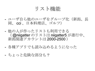 リスト機能 -  ユーザ自ら他のユーザをグループ化（新潟、長岡、 cci 、日本料理店、ゴルフ） -  他の人が作ったリストも利用できる（ @niigatter のリストは niigatter5 が進行中、新潟関連アカウントは 2000-2500 ） -  各種アプリでも読み込めるようになった -  ちょっと危険な部分も？ 