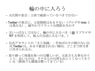 輪の中に入ろう -  大広間の宴会：上座で威張っているべきではない - Twitter の発言に、主従関係はあまりない（ブログや mixi とは異なる）。緩やかでフラットな関係を生かす -  言いっぱなしではなく、輪の中に入るべき（ @ リプライや RT を利用して、他人の会話に入るべき。） -  公式アカウントの「さじ加減」：告知ばかりの隙のない公式 Twitter は、あまり歓迎されない傾向。どこまで担当者に任せられるか。 -  取り繕って体裁を保つのは難しいが、正直さも大事なポイント。良いものは、ウケるものは埋もれにくくなってきている（新潟でも環境は整ってきている） 