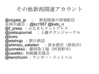 その他新潟関連アカウント @niigata_jp 　：　新潟関連の情報配信 長岡市議会： @kz1957 @kato_n @f_press  ：ふるまちドットプレス @joetsujournal 　：上越タウンジャーナル @icoro @esshujp  ：朝日酒造 @shimizu_saketen 　：清水酒店（新潟市） @yomekko :  藤岡染工場（阿賀野市） @uwattkc:  柏崎観光協会 @kenohcom ：ケンオー・ドットコム 