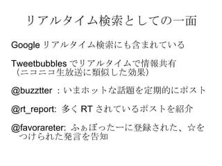 リアルタイム検索としての一面 Google リアルタイム検索にも含まれている Tweetbubbles でリアルタイムで情報共有 （ニコニコ生放送に類似した効果） @buzztter ：いまホットな話題を定期的にポスト @rt_report:  多く RT されているポストを紹介 @favorareter:  ふぁぼったーに登録された、☆をつけられた発言を告知 