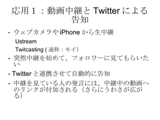 応用１：動画中継と Twitter による告知 -  ウェブカメラや iPhone から生中継 Ustream Twitcasting ( 通称：モイ） -  突然中継を始めて、フォロワーに見てもらいたい - Twitter と連携させて自動的に告知 -  中継を見ている人の発言には、中継中の動画へのリンクが付加される（さらにうわさが広がる） 