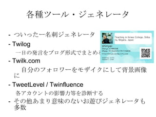 各種ツール・ジェネレータ -  ついったー名刺ジェネレータ - Twilog 一日の発言をブログ形式でまとめる - Twilk.com 　　自分のフォロワーをモザイクにして背景画像に - TweetLevel / Twinfluence 各アカウントの影響力等を診断する -  その他あまり意味のないお遊びジェネレータも多数 