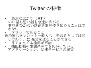 Twitter の特徴 　急速な広がり（ RT ） 　いい話も悪い話も急速に広がる 　興味をひかない話題を無理やり広めることはできない 　フラットであること 政治家もタレントも一般人も、発言者としては同じであり、 @ 発言を送ることができる 　リアルタイム検索が可能 　機能拡張の生態系ができあがっている アプリケーション、関連サービスの充実 