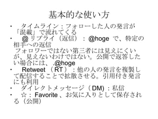 基本的な使い方 ・　タイムライン：フォローした人の発言が「混載」で流れてくる ・　 @ リプライ（返信）： @hoge  で、特定の相手への返信 フォロワーではない第三者には見えにくいが、見えないわけではない。公開で返答したい場合には、 [email_address] ・　 Retweet （ RT ）：他の人の発言を複製して配信することで拡散させる。引用付き発言にも利用 ・　ダイレクトメッセージ（ DM) ：私信 ・　☆： Favorite 、お気に入りとして保存される（公開） 