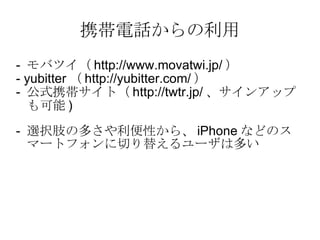 携帯電話からの利用 -  モバツイ（ http://www.movatwi.jp/ ） - yubitter （ http://yubitter.com/ ） -  公式携帯サイト（ http://twtr.jp/ 、サインアップも可能 ) 　 -  選択肢の多さや利便性から、 iPhone などのスマートフォンに切り替えるユーザは多い 