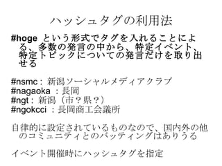ハッシュタグの利用法 #hoge  という形式でタグを入れることによる、多数の発言の中から、特定イベント、特定トピックについての発言だけを取り出せる #nsmc :  新潟ソーシャルメディアクラブ #nagaoka ：長岡 #ngt :  新潟（市？県？） #ngokcci ：長岡商工会議所 自律的に設定されているものなので、国内外の他のコミュニティとのバッティングはありうる イベント開催時にハッシュタグを指定 