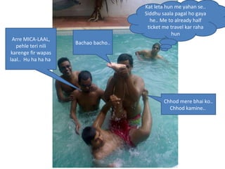 Kat leta hun me yahan se.. Siddhu saala pagal ho gaya he.. Me to already half ticket me travel kar raha hun Arre MICA-LAAL, pehle teri nili karenge fir wapas laal..  Hu ha ha ha  Chhod mere bhai ko.. Chhod kamine..  Bachao bacho..  