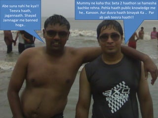 Mummy ne kaha tha: beta 2 haathon se hamesha bachke rehna. Pehla haath public knowledge me he.. Kanoon. Aur dusra haath binayak Ka ..  Par ab yeh teesra haath!! Abe suna nahi he kya!! Teesra haath, jagannaath. Shayad Jamnagar me banned hoga.. 