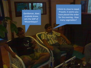 Gentleman, does anybody know, wts the GDP of  Mozambique?  I think its close to nepal.  Priyank, it seems you have placed the order for the evening.. How many vegetables?  