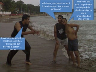Alle binni, yeh pinku ne abhi kya zoke mara.. Kuch samaz nahi aaya!! Mat yaad dila yaar.. Agar haath ne wapas kahi  dhoka de diya to soma understanding bhul jayega  Guys travelogue ke liye mast line sochi he.. “diu is good but baroda is better” .. Cool na 