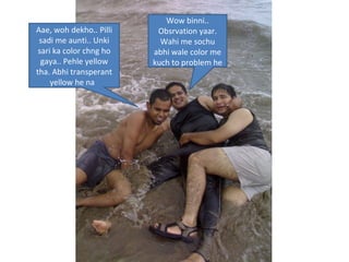 Aae, woh dekho.. Pilli sadi me aunti.. Unki sari ka color chng ho gaya.. Pehle yellow tha. Abhi transperant yellow he na  Wow binni.. Obsrvation yaar. Wahi me sochu abhi wale color me kuch to problem he 