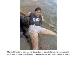 Moral of the story:  agar aap har dukandaar se bargain karoge, to bhagwan aisi jagah aapki izzat ke saath bargain karega ki naa aap hass paoge na aap ro paoge. 