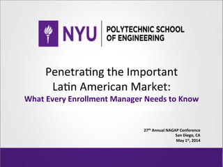 Penetra'ng	
  the	
  Important	
  	
  
La'n	
  American	
  Market:	
  
What	
  Every	
  Enrollment	
  Manager	
  Needs	
  to	
  Know	
  
27th	
  Annual	
  NAGAP	
  Conference	
  
San	
  Diego,	
  CA	
  
May	
  1st,	
  2014	
  
 
