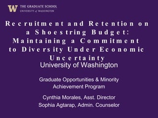 Recruitment and Retention on a Shoestring Budget: Maintaining a Commitment to Diversity Under Economic Uncertainty University of Washington Graduate Opportunities & Minority Achievement Program Cynthia Morales, Asst. Director Sophia Agtarap, Admin. Counselor 