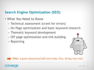 April 2015 - 11
Search Engine Optimization (SEO)
• What You Need to Know
– Technical assessment (crawl for errors)
– On Page optimization and basic keyword research
– Thematic keyword development
– Off page optimization and link building
– Reporting
TOOL: A great Inbound and SEO tool is Moz. Plus, 30-day free trial!
 
