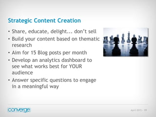 April 2015 - 19
Strategic Content Creation
• Share, educate, delight... don’t sell
• Build your content based on thematic
research
• Aim for 15 Blog posts per month
• Develop an analytics dashboard to
see what works best for YOUR
audience
• Answer specific questions to engage
in a meaningful way
 
