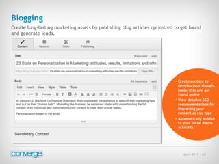 April 2015 - 22
Blogging
Create long-lasting marketing assets by publishing blog articles optimized to get found
and generate leads.
• Create content to
develop your thought
leadership and get
found online
• View detailed SEO
recommendations for
improving your
content as you type
• Automatically publish
to your social media
accounts
 