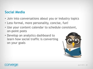 April 2015 - 34
Social Media
• Join into conversations about you or industry topics
• Less formal, more personality, concise, fun!
• Use your content calendar to schedule consistent,
on-point posts
• Develop an analytics dashboard to
learn how social traffic is converting
on your goals
 