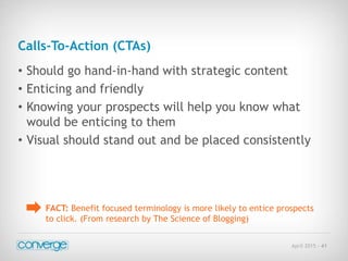 April 2015 - 41
Calls-To-Action (CTAs)
• Should go hand-in-hand with strategic content
• Enticing and friendly
• Knowing your prospects will help you know what
would be enticing to them
• Visual should stand out and be placed consistently
FACT: Benefit focused terminology is more likely to entice prospects
to click. (From research by The Science of Blogging)
 