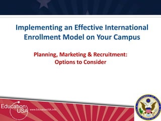 Implementing an Effective International
  Enrollment Model on Your Campus

       Planning, Marketing & Recruitment:
               Options to Consider




    www.EducationUSA.info
 