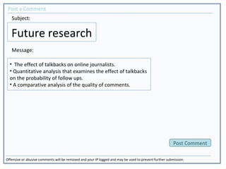 Future research
Post a Comment
Offensive or abusive comments will be removed and your IP logged and may be used to prevent further submission.
Post Comment
Subject:
Message:
• The effect of talkbacks on online journalists.
• Quantitative analysis that examines the effect of talkbacks
on the probability of follow ups.
• A comparative analysis of the quality of comments.
 