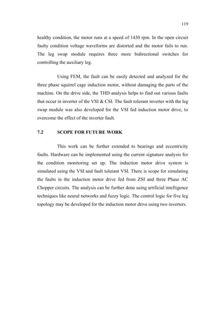 119
healthy condition, the motor runs at a speed of 1430 rpm. In the open circuit
faulty condition voltage waveforms are distorted and the motor fails to run.
The leg swap module requires three more bidirectional switches for
controlling the auxiliary leg.
Using FEM, the fault can be easily detected and analyzed for the
three phase squirrel cage induction motor, without damaging the parts of the
machine. On the drive side, the THD analysis helps to find out various faults
that occur in inverter of the VSI & CSI. The fault tolerant inverter with the leg
swap module was also developed for the VSI fed induction motor drive, to
overcome the effect of the inverter fault.
7.2 SCOPE FOR FUTURE WORK
This work can be further extended to bearings and eccentricity
faults. Hardware can be implemented using the current signature analysis for
the condition monitoring set up. The induction motor drive system is
simulated using the VSI and fault tolerant VSI. There is scope for simulating
the faults in the induction motor drive fed from ZSI and three Phase AC
Chopper circuits. The analysis can be further done using artificial intelligence
techniques like neural networks and fuzzy logic. The control logic for five leg
topology may be developed for the induction motor drive using two inverters.
 