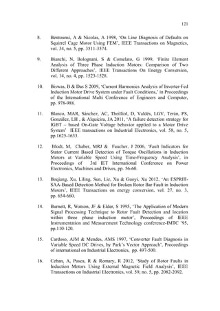 121
8. Bentounsi, A & Nicolas, A 1998, ‘On Line Diagnosis of Defaults on
Squirrel Cage Motor Using FEM’, IEEE Transactions on Magnetics,
vol. 34, no. 5, pp. 3511-3574.
9. Bianchi, N, Bolognani, S & Comelato, G 1999, ‘Finite Element
Analysis of Three Phase Induction Motors: Comparison of Two
Different Approaches’, IEEE Transactions On Energy Conversion,
vol. 14, no. 4, pp. 1523-1528.
10. Biswas, B & Das S 2009, ‘Current Harmonics Analysis of Inverter-Fed
Induction Motor Drive System under Fault Conditions,’ in Proceedings
of the International Multi Conference of Engineers and Computer,
pp. 978-988.
11. Blanco, MAR, Sánchez, AC, Theilliol, D, Valdés, LGV, Terán, PS,
González, LH , & Alquicira, JA 2011, ‘A failure detection strategy for
IGBT – based On-Gate Voltage behavior applied to a Motor Drive
System’ IEEE transactions on Industrial Electronics, vol. 58, no. 5,
pp.1625-1633.
12. Blodt, M, Chaber, MRJ & Faucher, J 2006, ‘Fault Indicators for
Stator Current Based Detection of Torque Oscillations in Induction
Motors at Variable Speed Using Time-Frequency Analysis’, in
Proceedings of 3rd IET International Conference on Power
Electronics, Machines and Drives, pp. 56-60.
13. Boqiang, Xu, Liling, Sun, Lie, Xu & Guoyi, Xu 2012, ‘An ESPRIT-
SAA-Based Detection Method for Broken Rotor Bar Fault in Induction
Motors’, IEEE Transactions on energy conversion, vol. 27, no. 3,
pp. 654-660.
14. Burnett, R, Watson, JF & Elder, S 1995, ‘The Application of Modern
Signal Processing Technique to Rotor Fault Detection and location
within three phase induction motor’, Proceedings of IEEE
Instrumentation and Measurement Technology conference-IMTC ’95,
pp.110-120.
15. Cardoso, AJM & Mendes, AMS 1997, ‘Converter Fault Diagnosis in
Variable Speed DC Drives, by Park’s Vector Approach’, Proceedings
of international on Industrial Electronics, pp. 497-500.
16. Ceban, A, Pusca, R & Romary, R 2012, ‘Study of Rotor Faults in
Induction Motors Using External Magnetic Field Analysis’, IEEE
Transactions on Industrial Electronics, vol. 59, no. 5, pp. 2082-2092.
 
