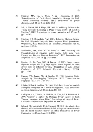 124
36. Mingyao, MA, Hu, L, Chen, A & Xiangning, H 2007,
‘Reconfiguration of Carrier-Based Modulation Strategy for Fault
Tolerant Multilevel Inverters’, IEEE Transactions on power
electronics, vol. 22, no. 5, pp. 2050-2060.
37. Mir, S, Elbuluk, ME & Zinger, DS 1998, ‘PI and Fuzzy Estimators for
Tuning the Stator Resistance in Direct Torque Control of Induction
Machines’, IEEE Transactions on power electronics, vol. 13, no. 2,
pp. 279-287.
38. Mirafzal, B & Demerdash, NAO 2004, ‘Induction Machine Broken-
Bar Fault Diagnosis Using the Rotor Magnetic Field Space-Vector
Orientation’, IEEE Transactions on Industrial Applications, vol. 40,
no. 2, pp. 534-542.
39. Mohammed, OA, Abed NY & Ganu, S, 2006, ‘Modeling and
Characterization of induction motor internal faults using Finite
Element and Discrete Wavelet Transforms’, IEEE Transactions on
Magnetics, vol. 42, no. 10, pp. 3434-3436.
40. Pereira, LA, Da Zana, SGG & Pereira, LF 2005, ‘Motor current
signature analysis and fuzzy logic applied to the diagnosis of short-
circuit faults in induction motors’, Proceedings of 32nd Annual
Conference of IEEE Industrial Electronics Society IECON,
pp. 275-280.
41. Preston, TW, Reece, ABJ & Sangha, PS 1988 ‘Induction Motor
Analysis by Time-Stepping Techniques’, IEEE Transactions on
Magnetics, vol. 24, no. 1, pp. 471-474.
42. Ribeiro, RLDA & Jacobina, CB 2003, ‘Fault Detection of open switch
damage in voltage fed PWM motor drive systems’, IEEE transactions
on power electronics, vol. 18, no. 2, pp. 587-593.
43. Rodriguez, AM, Claudio, A, Theilliol, D, Vela, LG & Hernandez, L
2009, ‘Strategy to replace the Damaged Power Device for Fault
Tolerant Induction Motor Drive’ Proceedings of Applied Power
Electronics conference and Exposition, pp. 343-346.
44. Salmasi, FR, Najafabadi, TA & Maralani, PJ 2010, ‘An adaptive flux
observer with on-line estimation of dc-link voltage and rotor resistance
for VSI based induction motors’, on IEEE Transactions on Power
Electronics, vol. 25, no. 5, pp. 1310-1319.
 