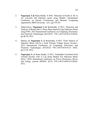 128
2. Nagarajan, S & Rama Reddy, S 2010, ‘Detection of Faults in AC to
AC converter fed induction motor using Matlab’, International
Conference on Swarm, Evolutionary and Memetic Computing
organized by SRM University, vol.1, pp.379-391.
3. Sudarvizhi,A, Nagarajan, S & Ramareddy, S 2012, ‘Detection and
Analysis of Broken Bar in Three Phase Squirrel Cage Induction Motor
using FEM’, 2012 International Conference on Computing, Electronics
and Electrical Technologies (ICCEET) 978-1-4673-0210-4/12/IEEE,
pp.40-50, 2012.
4. Dhanya, B, Nagarajan, S, & Ramareddy, S 2012, ‘Fault Analysis of
Induction Motor Fed by a Fault Tolerant Voltage Source Inverter’,
2012 International Conference on Computing, Electronics and
Electrical Technologies (ICCEET) 978-1-4673-0210-4/12/ IEEE,
pp.51-58, 2012.
5. Nagarajan, S. & Rama Reddy, S 2012, ‘Embedded Controlled Fault
Tolerant Inverter with A Leg Swap Module For Induction Motor
Drive’, IEEE International conference on Power Electronics, Drives
and Energy systems (PEDES 2012). 978-1-4673-4508-8/12/IEEE-
2012.
 