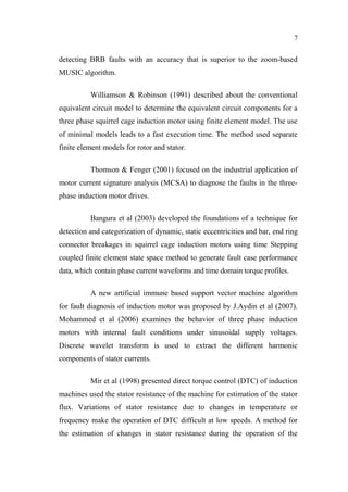 7
detecting BRB faults with an accuracy that is superior to the zoom-based
MUSIC algorithm.
Williamson & Robinson (1991) described about the conventional
equivalent circuit model to determine the equivalent circuit components for a
three phase squirrel cage induction motor using finite element model. The use
of minimal models leads to a fast execution time. The method used separate
finite element models for rotor and stator.
Thomson & Fenger (2001) focused on the industrial application of
motor current signature analysis (MCSA) to diagnose the faults in the three-
phase induction motor drives.
Bangura et al (2003) developed the foundations of a technique for
detection and categorization of dynamic, static eccentricities and bar, end ring
connector breakages in squirrel cage induction motors using time Stepping
coupled finite element state space method to generate fault case performance
data, which contain phase current waveforms and time domain torque profiles.
A new artificial immune based support vector machine algorithm
for fault diagnosis of induction motor was proposed by J.Aydin et al (2007).
Mohammed et al (2006) examines the behavior of three phase induction
motors with internal fault conditions under sinusoidal supply voltages.
Discrete wavelet transform is used to extract the different harmonic
components of stator currents.
Mir et al (1998) presented direct torque control (DTC) of induction
machines used the stator resistance of the machine for estimation of the stator
flux. Variations of stator resistance due to changes in temperature or
frequency make the operation of DTC difficult at low speeds. A method for
the estimation of changes in stator resistance during the operation of the
 