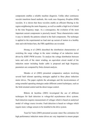 9
components enables a reliable machine diagnosis. Unlike other continuous
wavelet transform based methods, this work uses frequency B-spline (FBS)
wavelets. It is shown that these wavelets enable an efficient filtering in the
region neighboring the main frequency, as well as enable a high level of detail
in the time frequency maps. As a consequence, the evolution of the most
important current components is precisely traced. These characteristics make
it easy to identify the patterns related to the fault components. The technique
is applied to the experimental no load start up current of motors in a healthy
state and with broken bars, the FBS capabilities are revealed.
Hwang et al (2003) described the distribution characteristics of
switching the surge voltage in the stator windings of an induction motor
driven by IGBT PWM inverter. To analyze the voltage distribution between
turns and coils of the stator winding, an equivalent circuit model of the
induction motor including feeder cable is proposed and high frequency
parameters are computed by finite element analysis.
Mendes et al (2003) presented comparative analysis involving
several fault tolerant operating strategies applied to three phase induction
motor drives. The paper exploits the advantages and the inconveniences of
using remedial operating strategies under different control techniques, such as
the field oriented control and the direct torque control.
Ribeiro & Jacobina (2003) investigated the use of different
techniques for fault detection in voltage-fed asynchronous drive systems.
Such detection requires measurement of voltages which is based on analytical
model of voltage source inverter. Fault detection is based on voltages which
require more voltage sensors to be installed in the drive system.
Tusof & Yatin (2003) presented accurate stator flux estimation for
high performance induction motor drives are very important to ensure proper
 