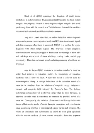 12
Blodt et al (2006) presented the detection of small torque
oscillations in induction motor drives during speed transients by stator current
analysis. The proposed solution is time-frequency signal analysis. This work
particularly deals with the extraction of fault indicators that could be used in a
permanent and automatic condition monitoring system.
Jung et al (2006) described, an online induction motor diagnosis
system using motor current signature analysis (MCSA) with advanced signal-
and-data-processing algorithms is proposed. MCSA is a method for motor
diagnosis with stator-current signals. The proposed system diagnoses
induction motors having four types of faults such as breakage of rotor bars
and end rings, short-circuit of stator windings, bearing cracks, and air gap
eccentricity. Therefore, advanced signal-and-data-processing algorithms are
proposed.
Jung & Kwon (2006) proposed a corrosion model of a rotor bar
under fault progress in induction motors for simulations of induction
machines with a rotor bar fault. A rotor-bar model is derived from the
electromagnetic theory. A leakage inductance of the corrosion model of a
rotor bar is calculated from the relations of magnetic energy, inductance,
current, and magnetic field intensity by Ampere’s law. The leakage
inductance and resistance of a rotor bar varies when the rotor bar rusts. In
addition, the skin effect is considered to establish the practical model of a
rotor bar. Consequently, the variation of resistance and leakage inductance
has an effect on the results of motor dynamic simulations and experiments,
since a corrosive rotor bar is one model of a rotor bar in fault progress. The
results of simulations and experiments are shown to be in good agreement
with the spectral analysis of stator current harmonics. From the proposed
 