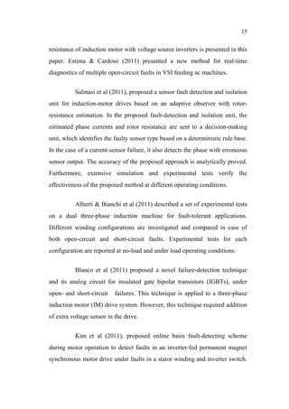 15
resistance of induction motor with voltage source inverters is presented in this
paper. Estima & Cardoso (2011) presented a new method for real-time
diagnostics of multiple open-circuit faults in VSI feeding ac machines.
Salmasi et al (2011), proposed a sensor fault detection and isolation
unit for induction-motor drives based on an adaptive observer with rotor-
resistance estimation. In the proposed fault-detection and isolation unit, the
estimated phase currents and rotor resistance are sent to a decision-making
unit, which identifies the faulty sensor type based on a deterministic rule base.
In the case of a current-sensor failure, it also detects the phase with erroneous
sensor output. The accuracy of the proposed approach is analytically proved.
Furthermore, extensive simulation and experimental tests verify the
effectiveness of the proposed method at different operating conditions.
Alberti & Bianchi et al (2011) described a set of experimental tests
on a dual three-phase induction machine for fault-tolerant applications.
Different winding configurations are investigated and compared in case of
both open-circuit and short-circuit faults. Experimental tests for each
configuration are reported at no-load and under load operating conditions.
Blanco et al (2011) proposed a novel failure-detection technique
and its analog circuit for insulated gate bipolar transistors (IGBTs), under
open- and short-circuit failures. This technique is applied to a three-phase
induction motor (IM) drive system. However, this technique required addition
of extra voltage sensor in the drive.
Kim et al (2011), proposed online basis fault-detecting scheme
during motor operation to detect faults in an inverter-fed permanent magnet
synchronous motor drive under faults in a stator winding and inverter switch.
 
