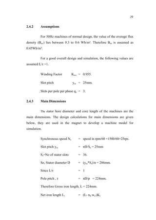 29
2.4.2 Assumptions
For 50Hz machines of normal design, the value of the average flux
density (Bav) lies between 0.3 to 0.6 Wb/m². Therefore Bav is assumed as
0.45Wb/m².
For a good overall design and simulation, the following values are
assumed L/ =1.
Winding Factor Kws = 0.955.
Slot pitch yss = 25mm.
Slots per pole per phase qs = 3.
2.4.3 Main Dimensions
The stator bore diameter and core length of the machines are the
main dimensions. The design calculations for main dimensions are given
below, they are used in the magnet to develop a machine model for
simulation.
Synchronous speed Ns = speed in rpm/60 =1500/60=25rps.
Slot pitch yss = D/Ss = 25mm
Ss=No of stator slots = 36.
So, Stator diameter D = (yss*Ss)/ = 286mm.
Since L/ = 1
Pole pitch , = D/p = 224mm.
Therefore Gross iron length, L = 224mm.
Net iron length Li = (L- nd wd )Ki
 