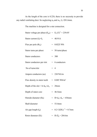 30
As the length of the core is 0.224, there is no necessity to provide
any radial ventilating duct. So neglecting nd and wd, Li=201.6mm.
The machine is designed for a star connection.
Stator voltage per phase (Eph) = EL/(3)½
= 239.6V
Stator current (Is)=IL = 40.91A
Flux per pole ( m) = 0.0225 Wb
Stator turns per phase = 50 turns/phase
Stator conductors = 300
Stator conductors per slot = 6 conductors
No of turns/slot = 4
Ampere conductors (ac) = 23674A/m
Flux density in stator teeth = 0.885 Wb/m²
Depth of the slot = h+dos+d1s = 28mm
Depth of stator core = 46.5mm
Outside diameter (D0) = D+dss+dcs = 436mm
Shaft diameter = 53.4mm
Air gap length (lg) = 0.2+2(DL) ½
= 0.7mm
Rotor diameter (Dr) = D-2lg = 284.6m
 