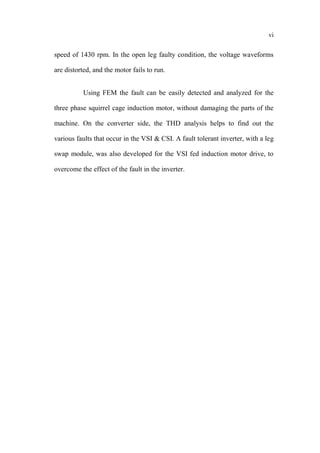 vi
speed of 1430 rpm. In the open leg faulty condition, the voltage waveforms
are distorted, and the motor fails to run.
Using FEM the fault can be easily detected and analyzed for the
three phase squirrel cage induction motor, without damaging the parts of the
machine. On the converter side, the THD analysis helps to find out the
various faults that occur in the VSI & CSI. A fault tolerant inverter, with a leg
swap module, was also developed for the VSI fed induction motor drive, to
overcome the effect of the fault in the inverter.
 