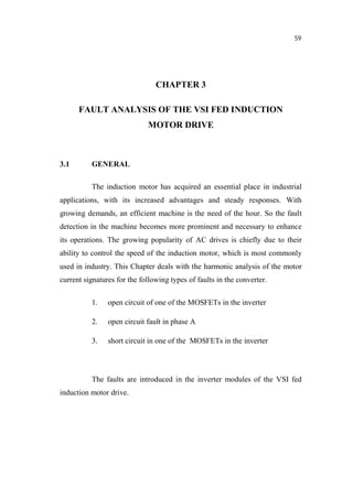 59
CHAPTER 3
FAULT ANALYSIS OF THE VSI FED INDUCTION
MOTOR DRIVE
3.1 GENERAL
The induction motor has acquired an essential place in industrial
applications, with its increased advantages and steady responses. With
growing demands, an efficient machine is the need of the hour. So the fault
detection in the machine becomes more prominent and necessary to enhance
its operations. The growing popularity of AC drives is chiefly due to their
ability to control the speed of the induction motor, which is most commonly
used in industry. This Chapter deals with the harmonic analysis of the motor
current signatures for the following types of faults in the converter.
1. open circuit of one of the MOSFETs in the inverter
2. open circuit fault in phase A
3. short circuit in one of the MOSFETs in the inverter
The faults are introduced in the inverter modules of the VSI fed
induction motor drive.
 