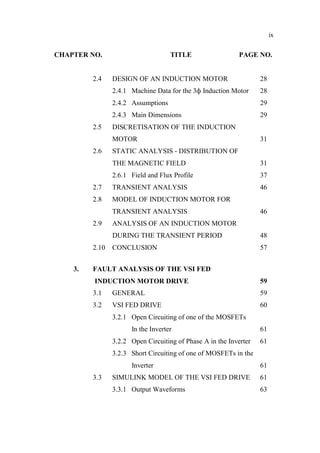 ix
CHAPTER NO. TITLE PAGE NO.
2.4 DESIGN OF AN INDUCTION MOTOR 28
2.4.1 Machine Data for the 3 Induction Motor 28
2.4.2 Assumptions 29
2.4.3 Main Dimensions 29
2.5 DISCRETISATION OF THE INDUCTION
MOTOR 31
2.6 STATIC ANALYSIS - DISTRIBUTION OF
THE MAGNETIC FIELD 31
2.6.1 Field and Flux Profile 37
2.7 TRANSIENT ANALYSIS 46
2.8 MODEL OF INDUCTION MOTOR FOR
TRANSIENT ANALYSIS 46
2.9 ANALYSIS OF AN INDUCTION MOTOR
DURING THE TRANSIENT PERIOD 48
2.10 CONCLUSION 57
3. FAULT ANALYSIS OF THE VSI FED
INDUCTION MOTOR DRIVE 59
3.1 GENERAL 59
3.2 VSI FED DRIVE 60
3.2.1 Open Circuiting of one of the MOSFETs
In the Inverter 61
3.2.2 Open Circuiting of Phase A in the Inverter 61
3.2.3 Short Circuiting of one of MOSFETs in the
Inverter 61
3.3 SIMULINK MODEL OF THE VSI FED DRIVE 61
3.3.1 Output Waveforms 63
 