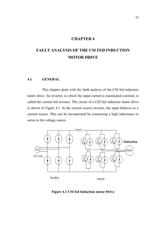 75
CHAPTER 4
FAULT ANALYSIS OF THE CSI FED INDUCTION
MOTOR DRIVE
4.1 GENERAL
This chapter deals with the fault analysis of the CSI fed induction
motor drive. An inverter, in which the input current is maintained constant, is
called the current fed inverter. The circuit of a CSI fed induction motor drive
is shown in Figure 4.1. In the current source inverter, the input behaves as a
current source. This can be incorporated by connecting a high inductance in
series to the voltage source.
Figure 4.1 CSI fed Induction motor Drive
Induction
 