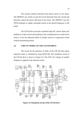 76
The inverter contains transistors that deliver power to the motor.
The MOSFET can switch on and off several thousand times per second and
precisely control the power delivered to the motor. The MOSFET uses the
PWM technique to supply sinusoidal current at the desired frequency to the
motor.
The CSI fed drive provides controlled input DC current. Hence the
problem of a short circuit and misfiring of the switching devices would not be
serious. It has the enhanced ability to handle reactive or regenerative loads
without freewheeling diodes.
4.2 CIRCUIT MODEL OF THE CSI FED DRIVE
The circuit for the detection of faults of the CSI fed three phase
induction motor is simulated by using MATLAB. The simulation circuit of
the CSI fed drive is shown in Figure 4.2. The 415V AC voltage of variable
frequency is applied to the induction motor.
Figure 4.2 Simulation circuit of the CSI fed drive
 