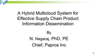 A Hybrid Multicloud System for
Effective Supply Chain Product
Information Dissemination
By
N. Nagaraj, PhD, PE
Chief, Papros Inc
1
 