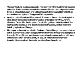 The architectural evidence generally has been from the Gupta Empire period onwards. There has been recent discoveries of terra cotta plaques from the times of Chandraketugarh and Mahasthangarh throwing additional light on the architectural styles of Sunga and Gupta periods.  Apart from the Palavi and Phamsana influence on the architectural style it is also closely connected to the Bhanja style of temples from Mayurbhanj district of Orrisa. But the temples of south Bengal is a distinction due to its roofing style so unique and closely related to the paddy roofed traditional building style of rural Bengal.   Bishnupur in the southern district Bankura of West Bengal has a remarkable set of such temples which being built from the Malla dynasty are examples of this style. Most of these temples are covered on the outer surface with terra cotta reliefs which contains plenty of secular materials making these important to reconstruct the social structure from these times. 